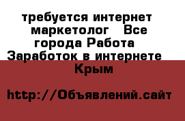 требуется интернет- маркетолог - Все города Работа » Заработок в интернете   . Крым